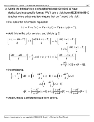 ECE4510/ECE5510, DIGITAL CONTROLLER IMPLEMENTATION 10–7
3. Using the bilinear rule is challenging since we need to have
derivatives in a speciﬁc format. We’ll use a trick here (ECE4540/5540
teaches more advanced techniques that don’t need this trick).
■ Re-index the differential equation:
˙u(t − T ) + bu(t − T ) = k0 ˙e(t − T ) + ak0e(t − T ).
■ Add this to the prior version, and divide by 2
˙u(t) + ˙u(t−T )
2
+ b
u(t) + u(t−T )
2
= k0
˙e(t) + ˙e(t−T)
2
+ ak0
e(t) + e(t−T )
2
u[k] − u[k−1]
T
+
b
2
[u[k] + u[k−1]] = k0
e[k] − e[k−1]
T
+
ak0
2
[e[k] + e[k−1]] .
■ Rearranging,
1 +
bT
2
u[k] = 1 −
bT
2
u[k−1] + k0 1 +
aT
2
e[k]
− k0 1 −
aT
2
e[k−1]
u[k] =
2 − bT
2 + bT
u[k−1] + k0
2 + aT
2 + bT
e[k] − k0
2 − aT
2 + aT
e[k−1].
■ Again, this is a different result from before.
Lecture notes prepared by and copyright c⃝ 1998–2013, Gregory L. Plett and M. Scott Trimboli
 