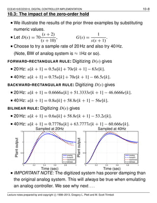 ECE4510/ECE5510, DIGITAL CONTROLLER IMPLEMENTATION 10–8
10.3: The impact of the zero-order hold
■ We illustrate the results of the prior three examples by substituting
numeric values.
■ Let D(s) = 70
(s + 2)
(s + 10)
, G(s) =
1
s(s + 1)
.
■ Choose to try a sample rate of 20 Hz and also try 40 Hz.
(Note, BW of analog system is ≈ 1Hz or so).
FORWARD-RECTANGULAR RULE: Digitizing D(s) gives
■ 20 Hz: u[k + 1] = 0.5u[k] + 70e[k + 1] − 63e[k].
■ 40 Hz: u[k + 1] = 0.75u[k] + 70e[k + 1] − 66.5e[k].
BACKWARD-RECTANGULAR RULE: Digitizing D(s) gives
■ 20 Hz: u[k + 1] = 0.6666u[k] + 51.3333e[k + 1] − 46.6666e[k].
■ 40 Hz: u[k + 1] = 0.8u[k] + 58.8e[k + 1] − 56e[k].
BILINEAR RULE: Digitizing D(s) gives
■ 20 Hz: u[k + 1] = 0.6u[k] + 58.8e[k + 1] − 53.2e[k].
■ 40 Hz: u[k + 1] = 0.7778u[k] + 63.7777e[k + 1] − 60.666e[k].
0 0.2 0.4 0.6 0.8 1
0
0.5
1
1.5
analog
forward
backward
bilinear
Time (sec)
Plantoutput
Sampled at 20Hz
0 0.2 0.4 0.6 0.8 1
0
0.5
1
1.5
analog
forward
backward
bilinear
Time (sec)
Plantoutput
Sampled at 40Hz
■ IMPORTANT NOTE: The digitized system has poorer damping than
the original analog system. This will always be true when emulating
an analog controller. We see why next . . .
Lecture notes prepared by and copyright c⃝ 1998–2013, Gregory L. Plett and M. Scott Trimboli
 