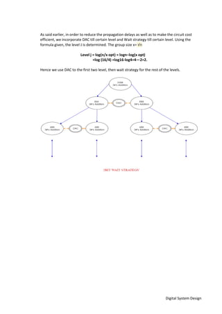 Digital System Design
As said earlier, in order to reduce the propagation delays as well as to make the circuit cost
efficient, we incorporate DAC till certain level and Wait strategy till certain level. Using the
formula given, the level J is determined. The group size x= √n
Level j = log(n/x opt) = logn−log(x opt)
=log (16/4) =log16-log4=4—2=2.
Hence we use DAC to the first two level, then wait strategy for the rest of the levels.
 