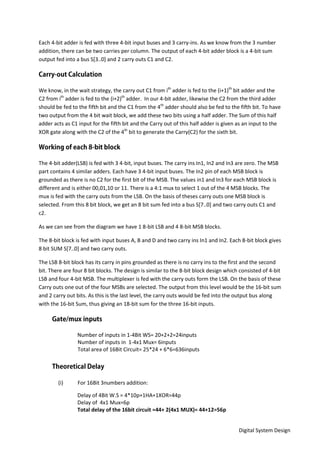 Digital System Design
Each 4-bit adder is fed with three 4-bit input buses and 3 carry-ins. As we know from the 3 number
addition, there can be two carries per column. The output of each 4-bit adder block is a 4-bit sum
output fed into a bus S[3..0] and 2 carry outs C1 and C2.
We know, in the wait strategy, the carry out C1 from ith
adder is fed to the (i+1)th
bit adder and the
C2 from ith
adder is fed to the (i+2)th
adder. In our 4-bit adder, likewise the C2 from the third adder
should be fed to the fifth bit and the C1 from the 4th
adder should also be fed to the fifth bit. To have
two output from the 4 bit wait block, we add these two bits using a half adder. The Sum of this half
adder acts as C1 input for the fifth bit and the Carry out of this half adder is given as an input to the
XOR gate along with the C2 of the 4th
bit to generate the Carry(C2) for the sixth bit.
The 4-bit adder(LSB) is fed with 3 4-bit, input buses. The carry ins In1, In2 and In3 are zero. The MSB
part contains 4 similar adders. Each have 3 4-bit input buses. The In2 pin of each MSB block is
grounded as there is no C2 for the first bit of the MSB. The values in1 and In3 for each MSB block is
different and is either 00,01,10 or 11. There is a 4:1 mux to select 1 out of the 4 MSB blocks. The
mux is fed with the carry outs from the LSB. On the basis of theses carry outs one MSB block is
selected. From this 8 bit block, we get an 8 bit sum fed into a bus S[7..0] and two carry outs C1 and
c2.
As we can see from the diagram we have 1 8-bit LSB and 4 8-bit MSB blocks.
The 8-bit block is fed with input buses A, B and D and two carry ins In1 and In2. Each 8-bit block gives
8 bit SUM S[7..0] and two carry outs.
The LSB 8-bit block has its carry in pins grounded as there is no carry ins to the first and the second
bit. There are four 8 bit blocks. The design is similar to the 8-bit block design which consisted of 4-bit
LSB and four 4-bit MSB. The multiplexer is fed with the carry outs form the LSB. On the basis of these
Carry outs one out of the four MSBs are selected. The output from this level would be the 16-bit sum
and 2 carry out bits. As this is the last level, the carry outs would be fed into the output bus along
with the 16-bit Sum, thus giving an 18-bit sum for the three 16-bit inputs.
Number of inputs in 1-4Bit WS= 20+2+2=24inputs
Number of inputs in 1-4x1 Mux= 6inputs
Total area of 16Bit Circuit= 25*24 + 6*6=636inputs
(i) For 16Bit 3numbers addition:
Delay of 4Bit W.S = 4*10p+1HA+1XOR=44p
Delay of 4x1 Mux=6p
Total delay of the 16bit circuit =44+ 2(4x1 MUX)= 44+12=56p
 