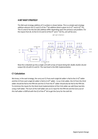 Digital System Design
The 4bit wait strategy addition of 3 numbers is shown below. This is a simple wait strategy
addition wherein the C1 and C2 of the ith
bit addition block is given to (i+1)th
and (i+2)th
FA5.
The C1 and C2 for the last 2bit addition differ depending upon the previous sub problem. For
the inputs from [0..3] the C1 C2 and C2 of the 0th
and 1st
bit FA5 unit will be zero.
Now this is blocked up into a single unit with arrays of inputs being A[3..0],B[3..0],D[3..0] and
output S[3..0] with C1 and C2. The next level is the DAC implementation.
We know, in the wait strategy, the carry out C1 from each single bit adder is fed to the (i+1)th
adder
and the C2 from each single bit adder is fed to (i+2)th
adder. In our 4-bit adder, the C2 from the third
adder should be fed to the fifth bit and the C1 from the 4th
adder should also be fed to the fifth bit.
To minimize the inputs for the block level implementation of the 4-bit adder we add these two bits
using a half adder. The Sum of this half adder acts as C1 input for the fifth bit and the Carry out of
this half adder is XOR’ed with the C2 of the 4th
bit to get the Carry for the sixth bit.
 