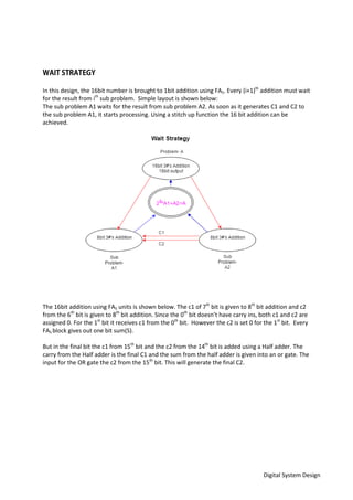 Digital System Design
In this design, the 16bit number is brought to 1bit addition using FA5. Every (i+1)th
addition must wait
for the result from ith
sub problem. Simple layout is shown below:
The sub problem A1 waits for the result from sub problem A2. As soon as it generates C1 and C2 to
the sub problem A1, it starts processing. Using a stitch up function the 16 bit addition can be
achieved.
The 16bit addition using FA5 units is shown below. The c1 of 7th
bit is given to 8th
bit addition and c2
from the 6th
bit is given to 8th
bit addition. Since the 0th
bit doesn’t have carry ins, both c1 and c2 are
assigned 0. For the 1st
bit it receives c1 from the 0th
bit. However the c2 is set 0 for the 1st
bit. Every
FA5 block gives out one bit sum(S).
But in the final bit the c1 from 15th
bit and the c2 from the 14th
bit is added using a Half adder. The
carry from the Half adder is the final C1 and the sum from the half adder is given into an or gate. The
input for the OR gate the c2 from the 15th
bit. This will generate the final C2.
 