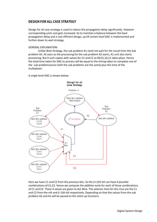 Digital System Design
Design for all case strategy is used to reduce the propagation delay significantly. However
corresponding units cost gets increased. So to maintain a balance between the least
propagation delay and a cost efficient design, up till certain level DAC is implemented and
further down its wait strategy.
GENERAL EXPLANATION:
Unlike Wait Strategy, the sub problem A1 need not wait for the result from the Sub
problem A2. As soon as the processing for the sub problem A2 starts, A1 unit also starts
processing. But 4 such copies with values for C1 and C2 as 00,01,10,11 takes place. Hence
the total time taken for DAC to process will be equal to the timing taken to complete one of
the sub problems(since both the sub problems are the same) plus the time of the
multiplexer.
A single level DAC is shown below:
Here we have C1 and C2 from the previous bits. So the (i+1)th bit can have 4 possible
combinations of C1,C2. Hence we compute the addition early for each of those combinations
of C1 and C2. These 4 values are given to 4x1 Mux. The selector lines for this mux are the C1
and C2 from the nth and (i-1)th bit respectively. Depending on that the values from the sub
problem A2 and A1 will be passed to the stitch up functions.
 