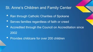 St. Anne’s Children and Family Center

•
•
•

Ran through Catholic Charities of Spokane
Serves families regardless of faith or creed
Accredited through the Council on Accreditation since
2002

•

Provides childcare for over 200 children

 