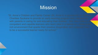 Mission
“St. Anne’s Children and Family Center (St. Anne’s) is sponsored by Catholic
Charities Spokane to provide an early learning program that collaborates
with parents in caring for and educating their children. We view children as
competent and capable learners who learn best in a hands-on, intellectually
rich environment that sparks their creative imagination and prepares them
to be a successful learner ready for school.”

 