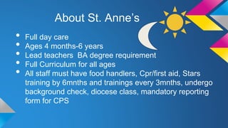 About St. Anne’s

•
•
•
•
•

Full day care
Ages 4 months-6 years
Lead teachers BA degree requirement
Full Curriculum for all ages
All staff must have food handlers, Cpr/first aid, Stars
training by 6mnths and trainings every 3mnths, undergo
background check, diocese class, mandatory reporting
form for CPS

 