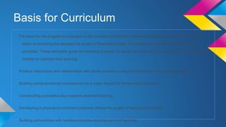 Basis for Curriculum
The basis for the program’s curriculum is the Creative Curriculum, a research-based early childhood curriculum
which is becoming the standard for quality in Washington state. The Creative Curriculum is based on five

principles. These principles guide our teaching practices to assess and then intentionally plan environments for
children to optimize their learning.
Positive interactions and relationships with adults provides a critical foundation for successful learning.
Building social-emotional competence has a major impact for future school success.
Constructing purposeful play supports essential learning.
Developing a physical environment positively affects the quality of learning interactions.
Building partnerships with families promotes development and learning.

 