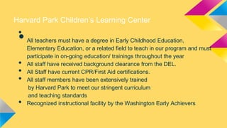 Harvard Park Children’s Learning Center

•

•
•
•
•

•

All teachers must have a degree in Early Childhood Education,
Elementary Education, or a related field to teach in our program and must
participate in on-going education/ trainings throughout the year
All staff have received background clearance from the DEL.
All Staff have current CPR/First Aid certifications.
All staff members have been extensively trained
by Harvard Park to meet our stringent curriculum
and teaching standards
Recognized instructional facility by the Washington Early Achievers

 