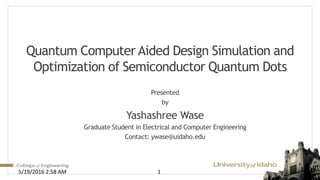 Quantum Computer Aided Design Simulation and
Optimization of Semiconductor Quantum Dots
Presented
by
Yashashree Wase
Graduate Student in Electrical and Computer Engineering
Contact: ywase@uidaho.edu
5/19/2016 2:58 AM 1
 
