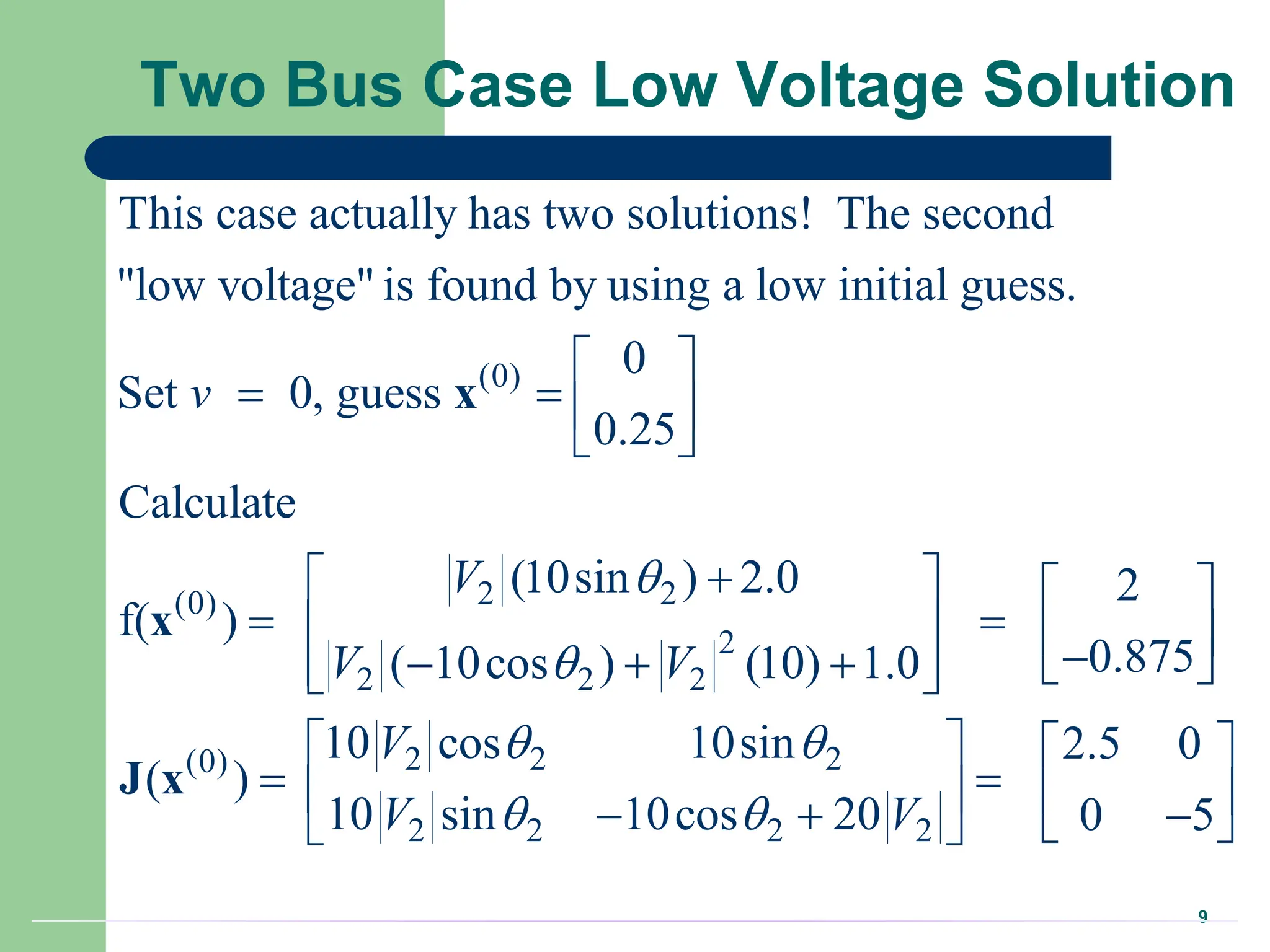 9
Two Bus Case Low Voltage Solution
(0)
2 2
(0)
2
2 2 2
This case actually has two solutions! The second
"low voltage" is found by using a low initial guess.
0
Set 0, guess
0.25
Calculate
(10sin ) 2.0
f( )
( 10cos ) (10) 1.0
v
V
V V


 
   
 

 
  
  
 
 
x
x
2 2 2
(0)
2 2 2 2
2
0.875
10 cos 10sin 2.5 0
( )
10 sin 10cos 20 0 5
V
V V
 
 
 
  

 
   
 
   
  
 
 
J x
 