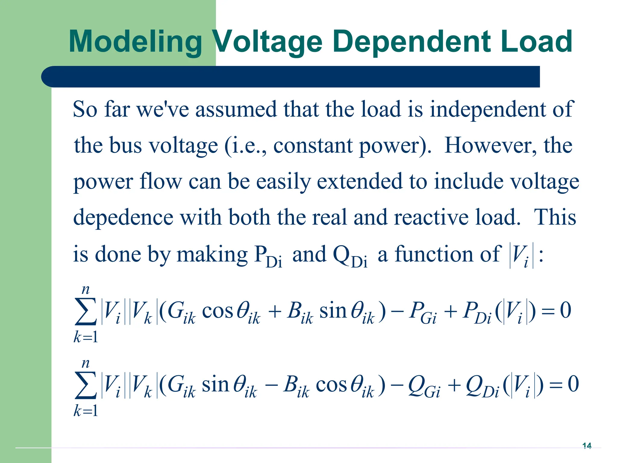 14
Modeling Voltage Dependent Load
So far we've assumed that the load is independent of
the bus voltage (i.e., constant power). However, the
power flow can be easily extended to include voltage
depedence with both the real and reactive l
Di Di
1
1
oad. This
is done by making P and Q a function of :
( cos sin ) ( ) 0
( sin cos ) ( ) 0
i
n
i k ik ik ik ik Gi Di i
k
n
i k ik ik ik ik Gi Di i
k
V
V V G B P P V
V V G B Q Q V
 
 


   
   


 