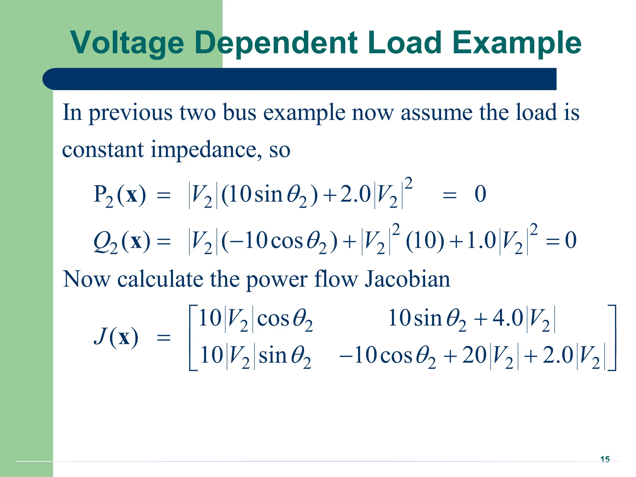 15
Voltage Dependent Load Example
2
2 2 2 2
2 2
2 2 2 2 2
2 2 2 2
In previous two bus example now assume the load is
constant impedance, so
P ( ) (10sin ) 2.0 0
( ) ( 10cos ) (10) 1.0 0
Now calculate the power flow Jacobian
10 cos 10sin 4.0
( )
10
V V
Q V V V
V V
J


 
  
    


x
x
x
2 2 2 2 2
sin 10cos 20 2.0
V V V
 
 
 
  
 
 