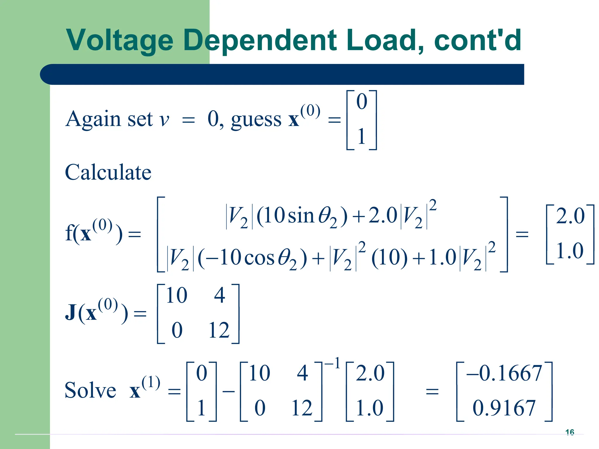 16
Voltage Dependent Load, cont'd
(0)
2
2 2 2
(0)
2 2
2 2 2 2
(0)
1
(1)
0
Again set 0, guess
1
Calculate
(10sin ) 2.0 2.0
f( )
1.0
( 10cos ) (10) 1.0
10 4
( )
0 12
0 10 4 2.0 0.1667
Solve
1 0 12 1.0 0.9167
v
V V
V V V



 
   
 
 
  
 
   
 
 
  
 
 
  
 

      
  
     
     
x
x
J x
x

 
 
 