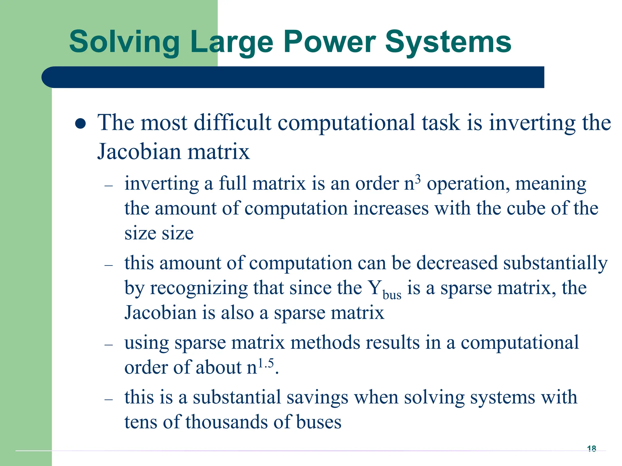 18
Solving Large Power Systems
 The most difficult computational task is inverting the
Jacobian matrix
– inverting a full matrix is an order n3 operation, meaning
the amount of computation increases with the cube of the
size size
– this amount of computation can be decreased substantially
by recognizing that since the Ybus is a sparse matrix, the
Jacobian is also a sparse matrix
– using sparse matrix methods results in a computational
order of about n1.5.
– this is a substantial savings when solving systems with
tens of thousands of buses
 