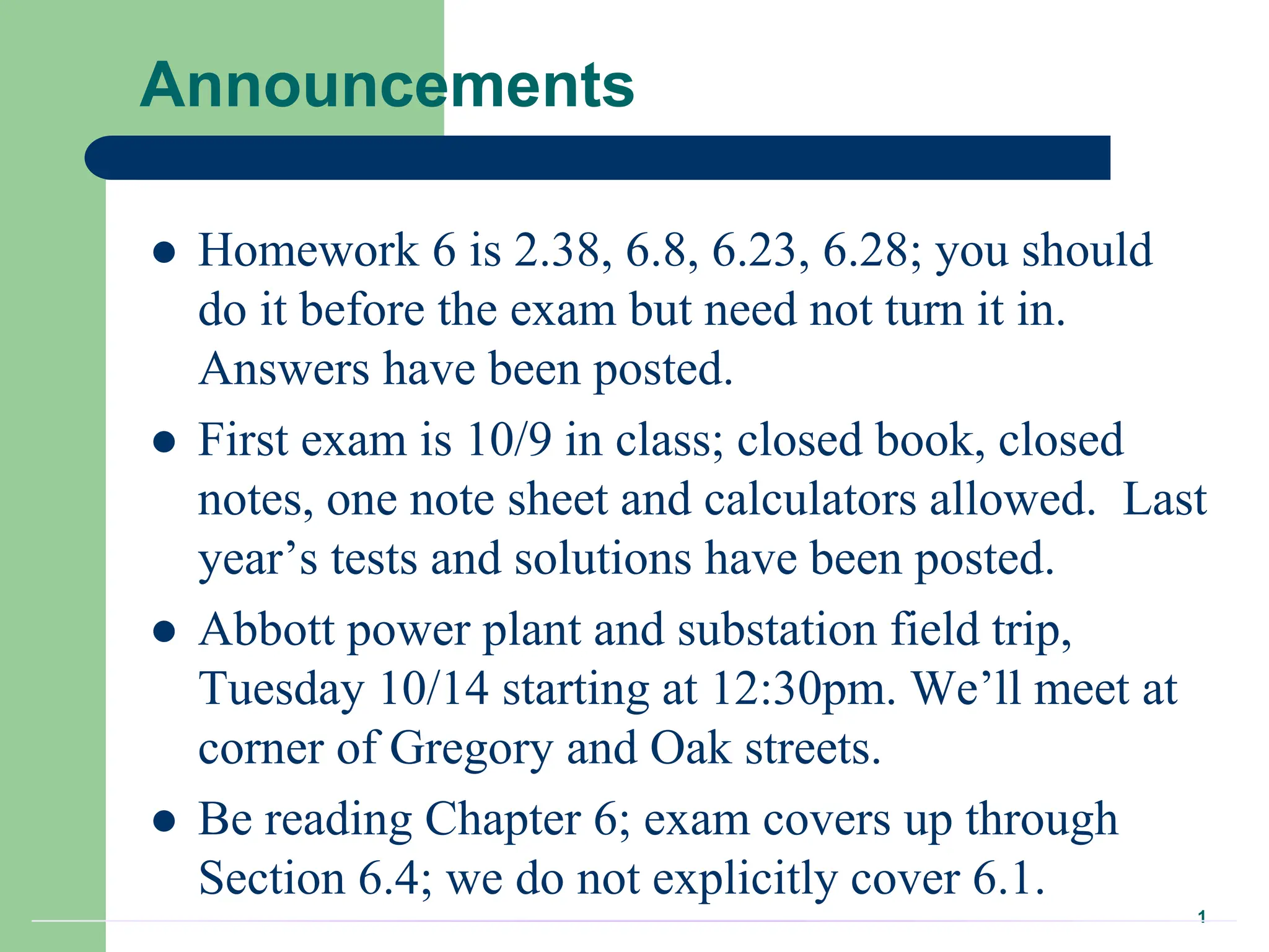 1
Announcements
 Homework 6 is 2.38, 6.8, 6.23, 6.28; you should
do it before the exam but need not turn it in.
Answers have been posted.
 First exam is 10/9 in class; closed book, closed
notes, one note sheet and calculators allowed. Last
year’s tests and solutions have been posted.
 Abbott power plant and substation field trip,
Tuesday 10/14 starting at 12:30pm. We’ll meet at
corner of Gregory and Oak streets.
 Be reading Chapter 6; exam covers up through
Section 6.4; we do not explicitly cover 6.1.
 