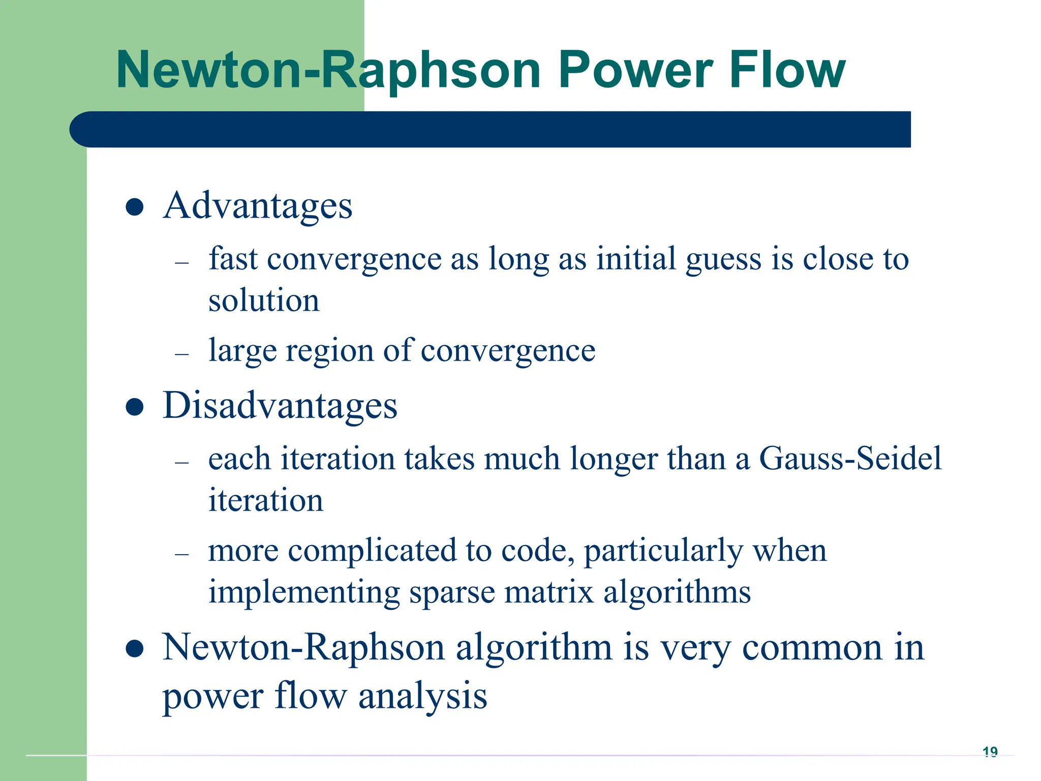 19
Newton-Raphson Power Flow
 Advantages
– fast convergence as long as initial guess is close to
solution
– large region of convergence
 Disadvantages
– each iteration takes much longer than a Gauss-Seidel
iteration
– more complicated to code, particularly when
implementing sparse matrix algorithms
 Newton-Raphson algorithm is very common in
power flow analysis
 