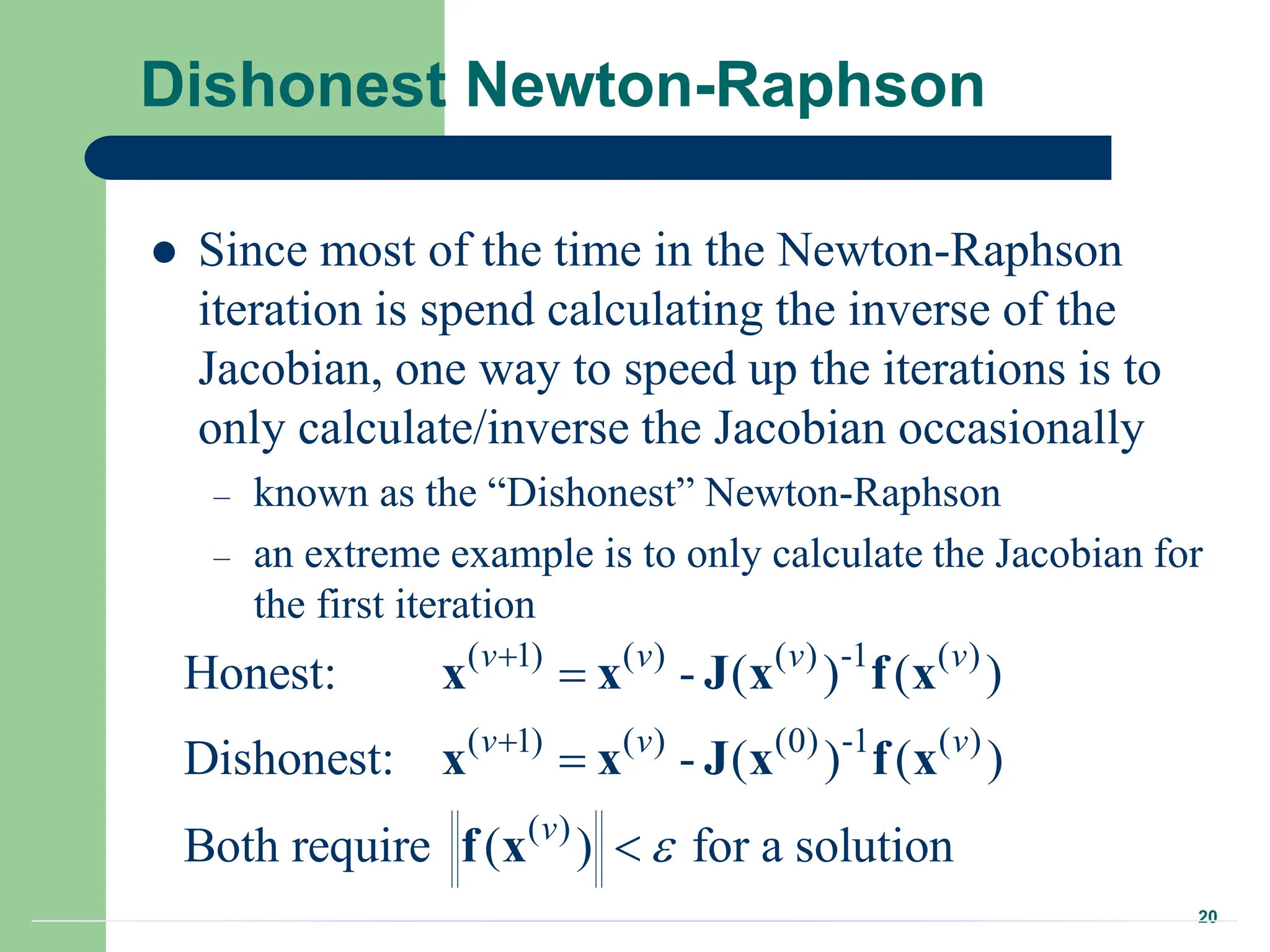 20
Dishonest Newton-Raphson
 Since most of the time in the Newton-Raphson
iteration is spend calculating the inverse of the
Jacobian, one way to speed up the iterations is to
only calculate/inverse the Jacobian occasionally
– known as the “Dishonest” Newton-Raphson
– an extreme example is to only calculate the Jacobian for
the first iteration
( 1) ( ) ( ) -1 ( )
( 1) ( ) (0) -1 ( )
( )
Honest: - ( ) ( )
Dishonest: - ( ) ( )
Both require ( ) for a solution
v v v v
v v v
v






x x J x f x
x x J x f x
f x
 