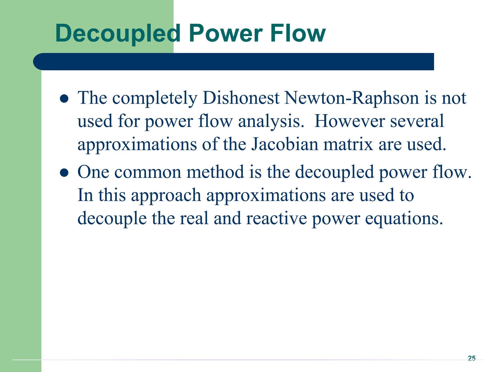 25
Decoupled Power Flow
 The completely Dishonest Newton-Raphson is not
used for power flow analysis. However several
approximations of the Jacobian matrix are used.
 One common method is the decoupled power flow.
In this approach approximations are used to
decouple the real and reactive power equations.
 