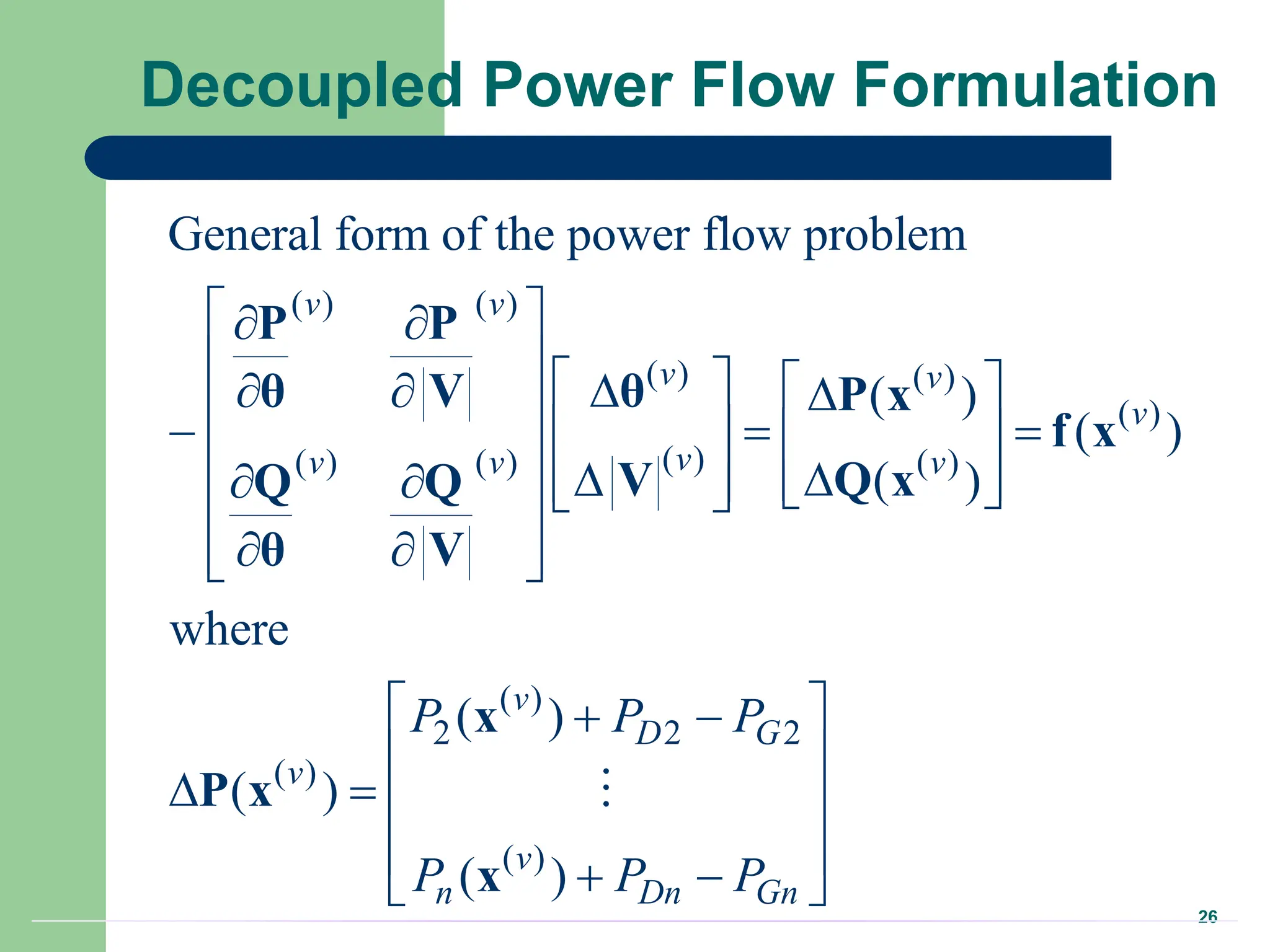 26
Decoupled Power Flow Formulation
( ) ( )
( ) ( )
( )
( )
( ) ( ) ( )
( )
2 2 2
( )
( )
General form of the power flow problem
( )
( )
( )
where
( )
( )
( )
v v
v v
v
v
v v v
v
D G
v
v
n Dn Gn
P P P
P P P
 
 
     

  
 
  
   
  
  
     
 
 
 
 
 
 
 
 
   
 
 
 
P P
θ
θ V P x
f x
Q x
V
Q Q
θ V
x
P x
x
 