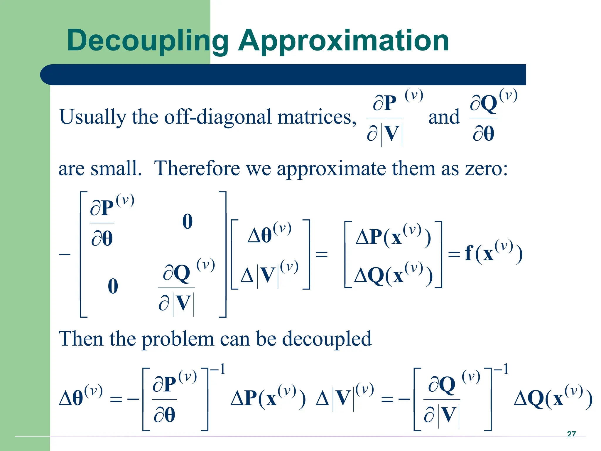 27
Decoupling Approximation
( ) ( )
( )
( ) ( )
( )
( ) ( ) ( )
Usually the off-diagonal matrices, and
are small. Therefore we approximate them as zero:
( )
( )
( )
Then the problem
v v
v
v v
v
v v v
 
 
 

     
 

 
  
   
 
 
  
   
 
 

 
P Q
V θ
P
0
θ P x
θ
f x
Q Q x
V
0
V
1 1
( ) ( )
( )
( ) ( ) ( )
can be decoupled
( ) ( )
v v
v
v v v
 
   
 
       
   
 
   
P Q
θ P x V Q x
θ V
 