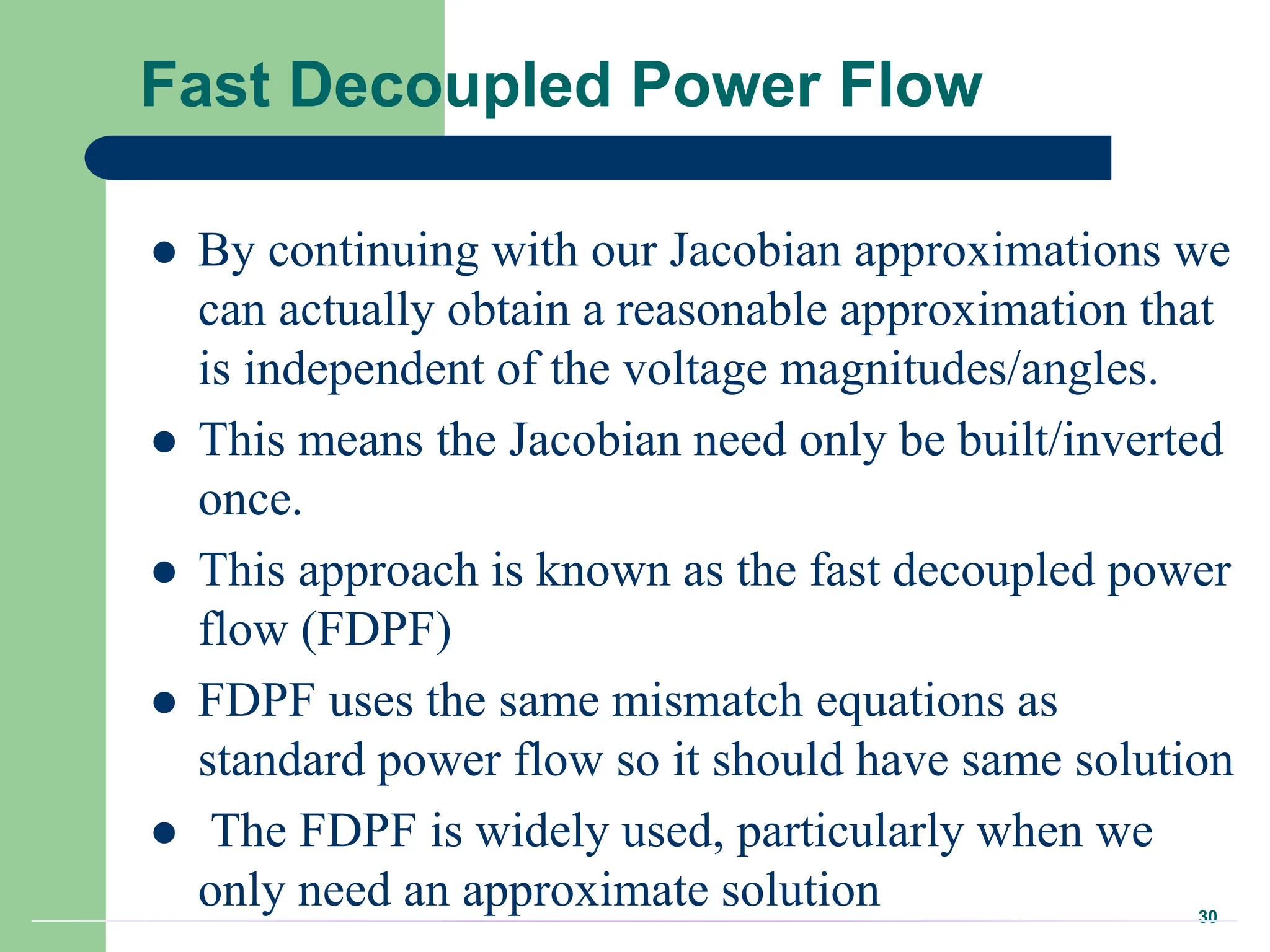 30
Fast Decoupled Power Flow
 By continuing with our Jacobian approximations we
can actually obtain a reasonable approximation that
is independent of the voltage magnitudes/angles.
 This means the Jacobian need only be built/inverted
once.
 This approach is known as the fast decoupled power
flow (FDPF)
 FDPF uses the same mismatch equations as
standard power flow so it should have same solution
 The FDPF is widely used, particularly when we
only need an approximate solution
 