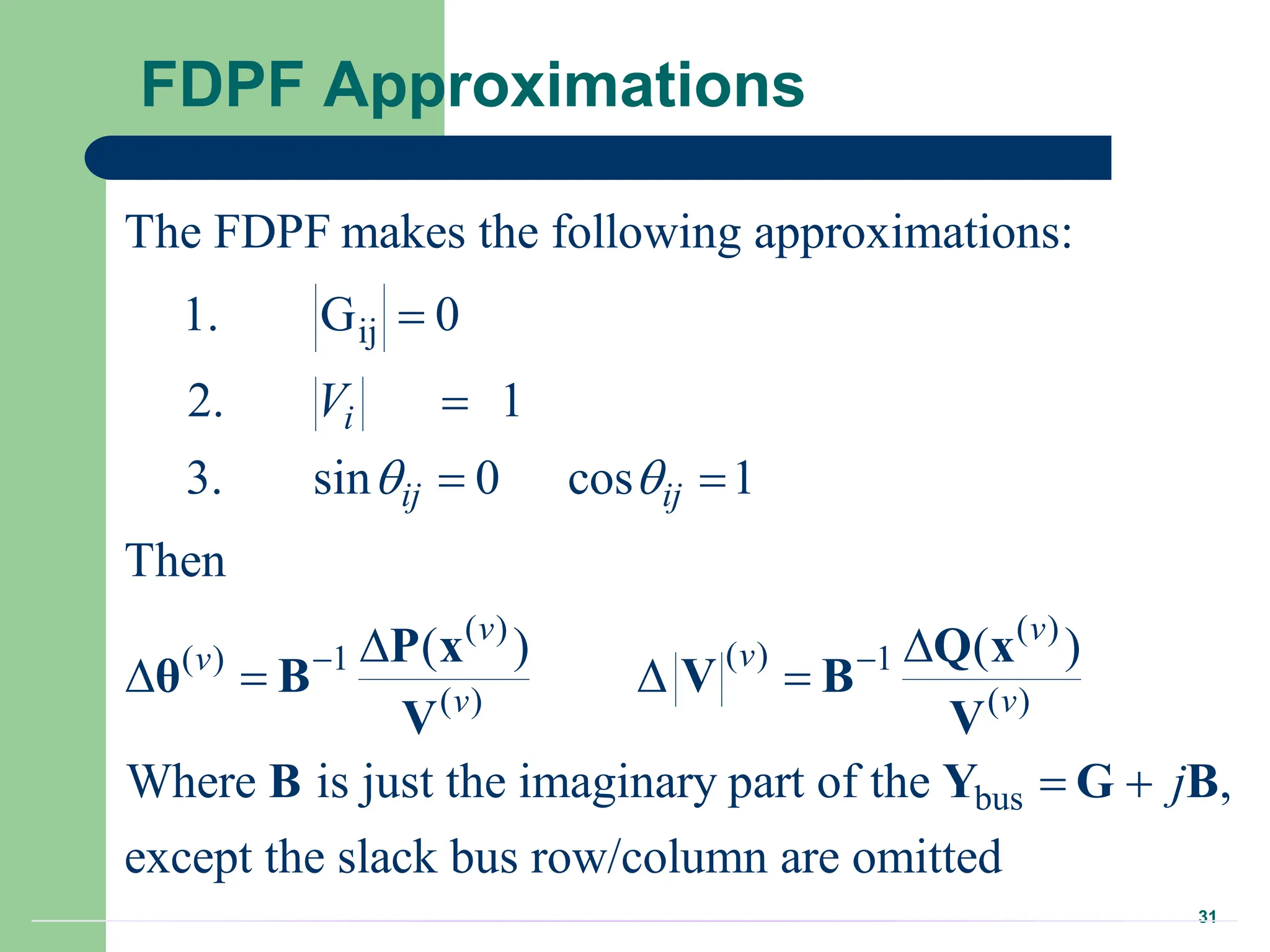 31
FDPF Approximations
ij
( ) ( )
( )
( ) 1 1
( ) ( )
bus
The FDPF makes the following approximations:
1. G 0
2. 1
3. sin 0 cos 1
Then
( ) ( )
Where is just the imaginary part of the ,
except the slack bus row/co
i
ij ij
v v
v
v
v v
V
j
 
 


 
 
   
 
P x Q x
θ B V B
V V
B Y G B
lumn are omitted
 