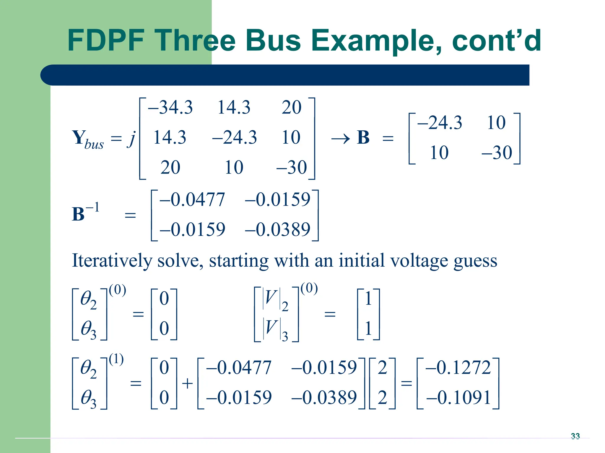 33
FDPF Three Bus Example, cont’d
1
(0)
(0)
2 2
3 3
34.3 14.3 20
24.3 10
14.3 24.3 10
10 30
20 10 30
0.0477 0.0159
0.0159 0.0389
Iteratively solve, starting with an initial voltage guess
0 1
0 1
bus j
V
V




 

 
 
     
  
 

 
 
 
 
  
 
 
 
    
 
 
   
 
   
Y B
B
(1)
2
3
0 0.0477 0.0159 2 0.1272
0 0.0159 0.0389 2 0.1091



 
 
  
         
  
         
  
       
 
 