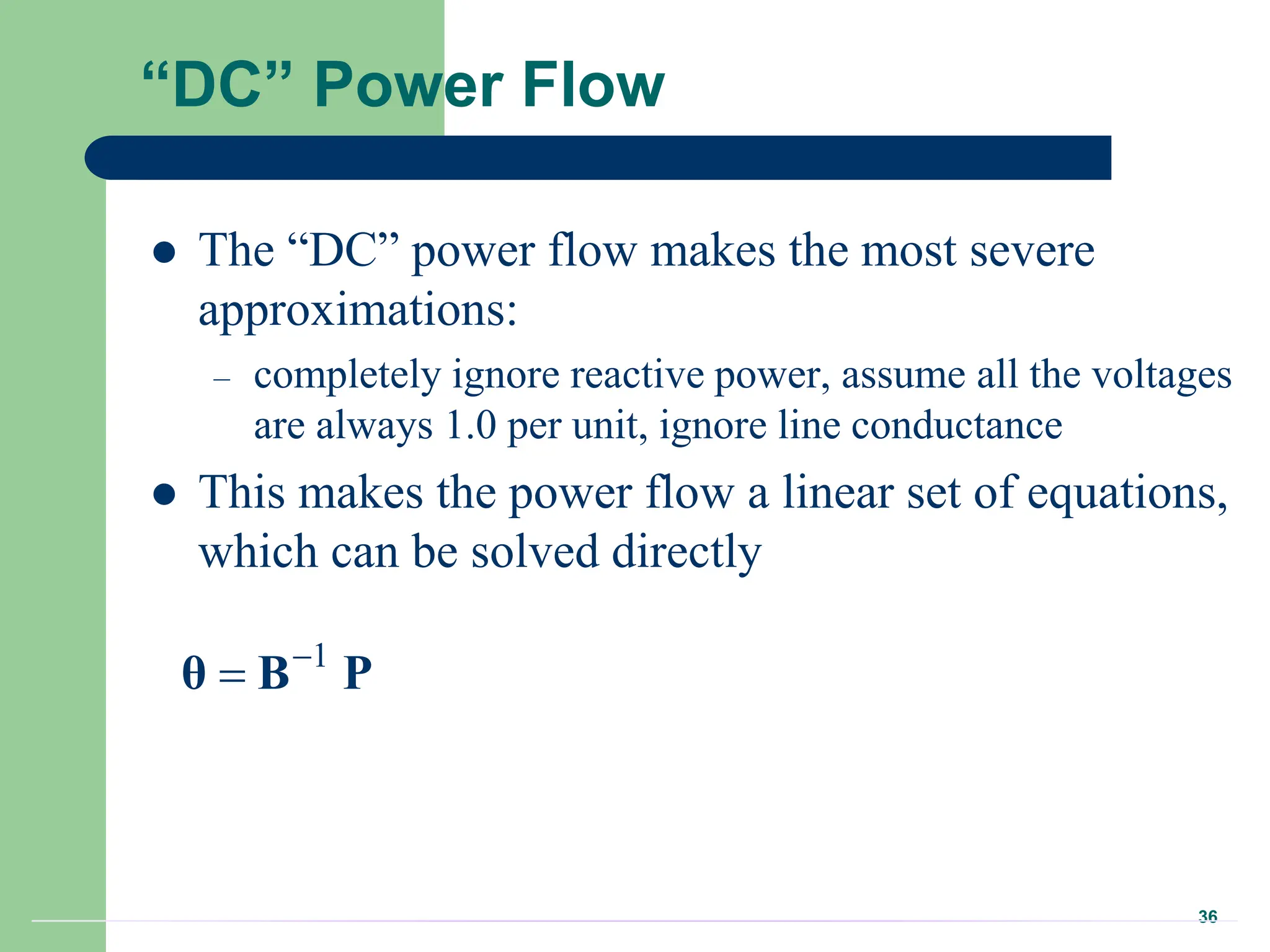 36
“DC” Power Flow
 The “DC” power flow makes the most severe
approximations:
– completely ignore reactive power, assume all the voltages
are always 1.0 per unit, ignore line conductance
 This makes the power flow a linear set of equations,
which can be solved directly
1


θ B P
 