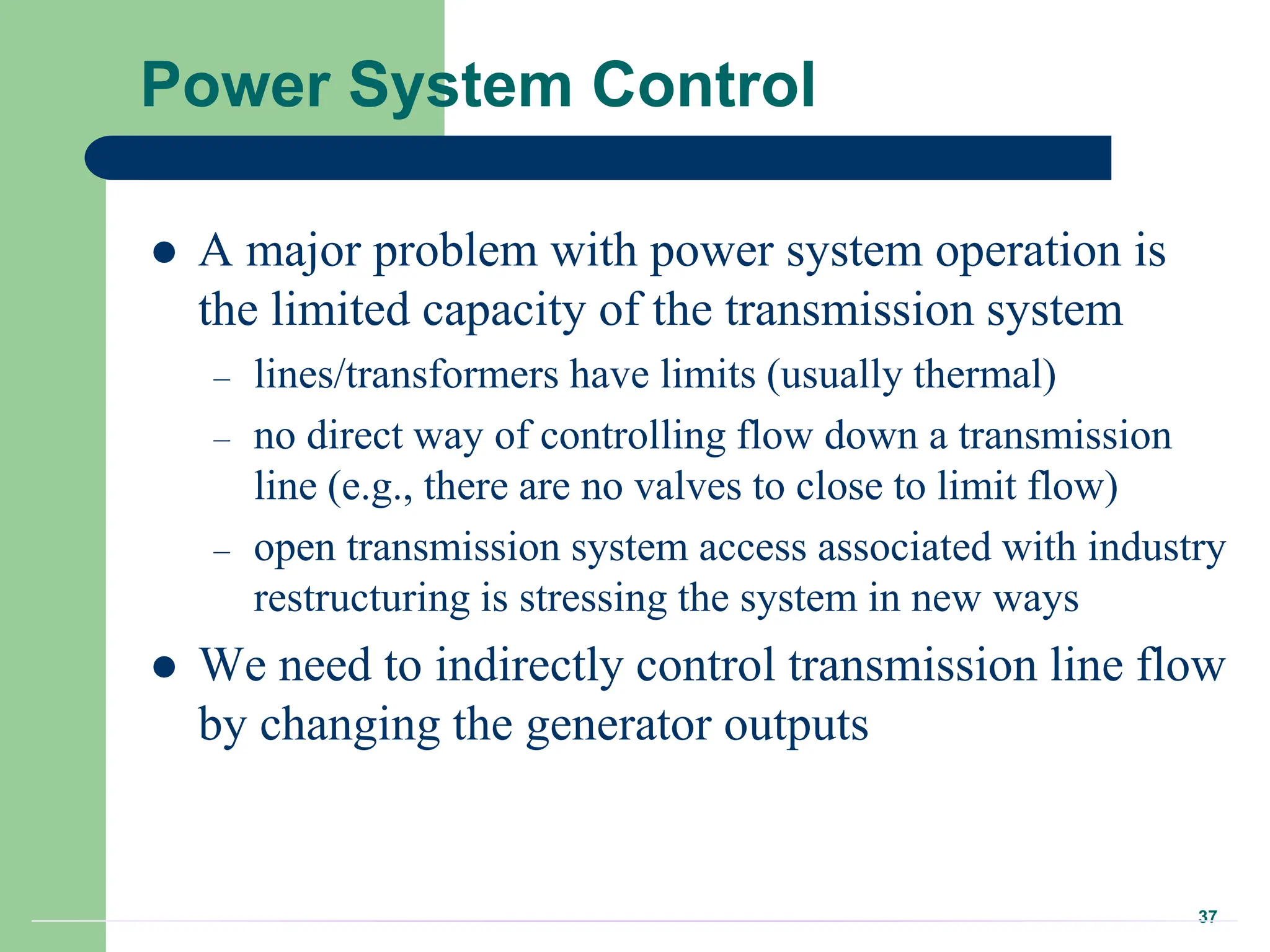 37
Power System Control
 A major problem with power system operation is
the limited capacity of the transmission system
– lines/transformers have limits (usually thermal)
– no direct way of controlling flow down a transmission
line (e.g., there are no valves to close to limit flow)
– open transmission system access associated with industry
restructuring is stressing the system in new ways
 We need to indirectly control transmission line flow
by changing the generator outputs
 