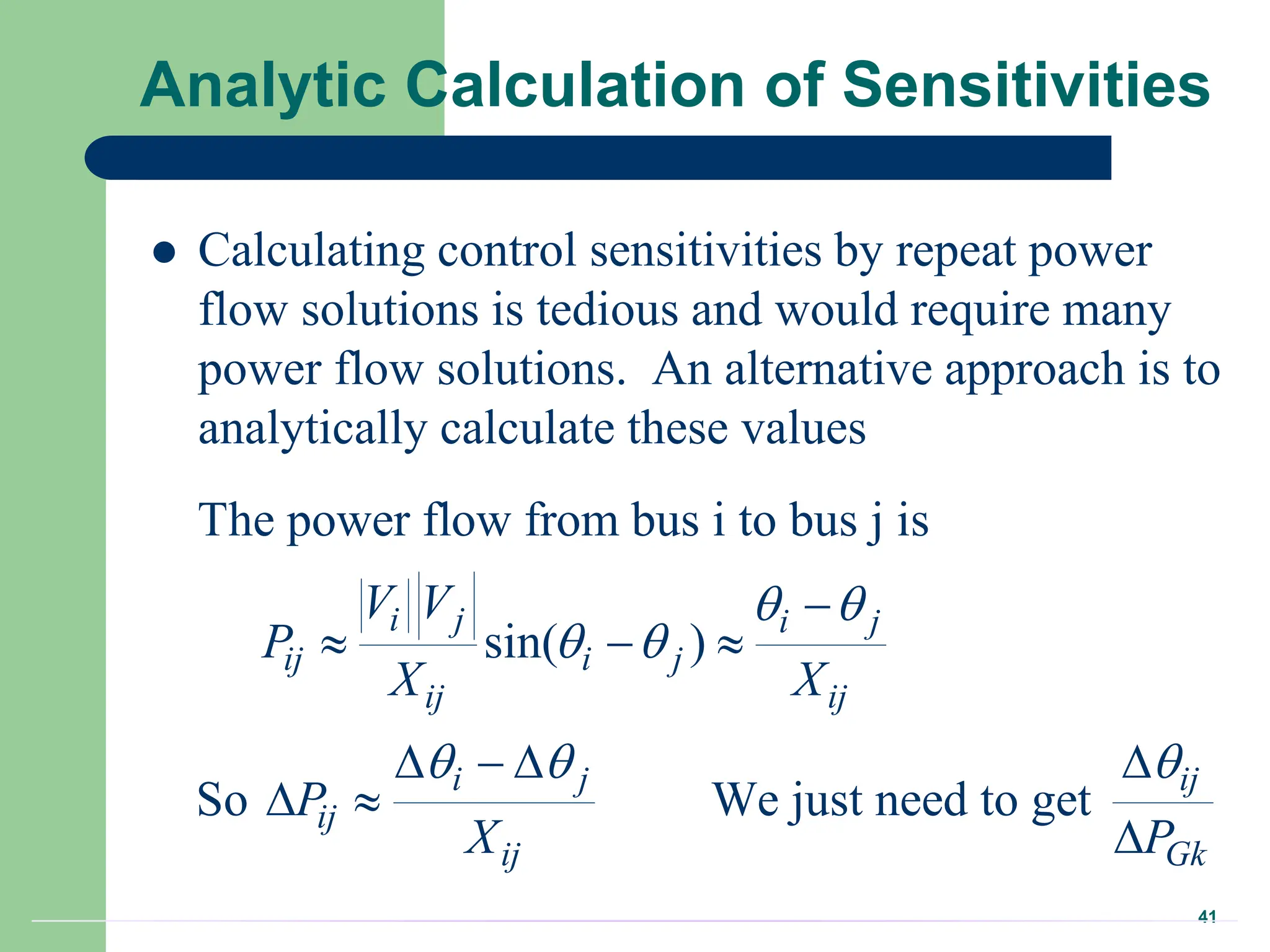 41
Analytic Calculation of Sensitivities
 Calculating control sensitivities by repeat power
flow solutions is tedious and would require many
power flow solutions. An alternative approach is to
analytically calculate these values
The power flow from bus i to bus j is
sin( )
So We just need to get
i j i j
ij i j
ij ij
i j ij
ij
ij Gk
V V
P
X X
P
X P
 
 
  

  
   
 

 