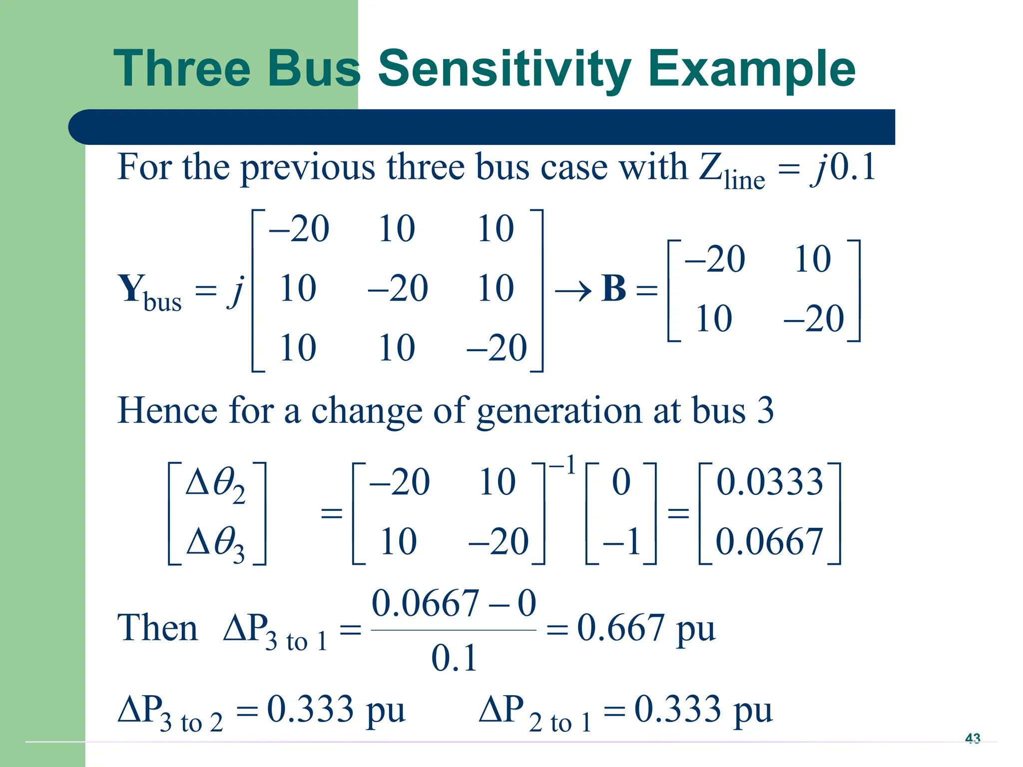 43
Three Bus Sensitivity Example
line
bus
1
2
3
For the previous three bus case with Z 0.1
20 10 10
20 10
10 20 10
10 20
10 10 20
Hence for a change of generation at bus 3
20 10 0 0.0333
10 20 1 0.0667
j
j





 

 
 
     
  
 

 
 
 
      
 
      
  
    
 
Y B
3 to 1
3 to 2 2 to 1
0.0667 0
Then P 0.667 pu
0.1
P 0.333 pu P 0.333 pu




  
   
 