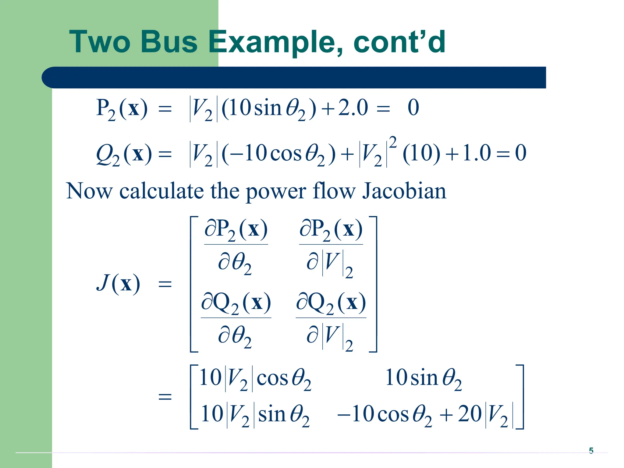 5
Two Bus Example, cont’d
2 2 2
2
2 2 2 2
2 2
2 2
2 2
2 2
2 2 2
2 2 2 2
P ( ) (10sin ) 2.0 0
( ) ( 10cos ) (10) 1.0 0
Now calculate the power flow Jacobian
P ( ) P ( )
( )
Q ( ) Q ( )
10 cos 10sin
10 sin 10cos 20
V
Q V V
V
J
V
V
V V




 
 
  
    
 
 
 
 
 

 
 
 
 
 
 
  
 
 
x
x
x x
x
x x
 