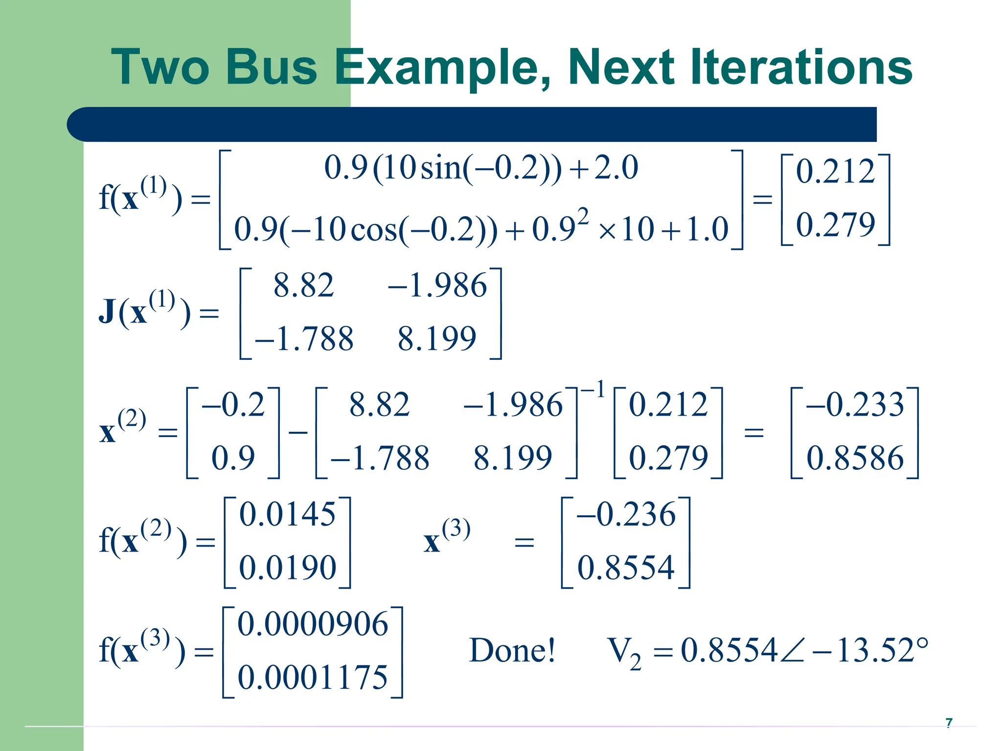 7
Two Bus Example, Next Iterations
(1)
2
(1)
1
(2)
0.9(10sin( 0.2)) 2.0 0.212
f( )
0.279
0.9( 10cos( 0.2)) 0.9 10 1.0
8.82 1.986
( )
1.788 8.199
0.2 8.82 1.986 0.212 0.233
0.9 1.788 8.199 0.279 0.8586
f(

 
   
 
   
      
 

 
  

 
  
       
  
       

       
x
J x
x
(2) (3)
(3)
2
0.0145 0.236
)
0.0190 0.8554
0.0000906
f( ) Done! V 0.8554 13.52
0.0001175

   
 
   
   
 
    
 
 
x x
x
 