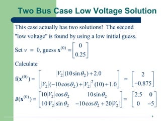 9
Two Bus Case Low Voltage Solution
(0)
2 2
(0)
2
2 2 2
This case actually has two solutions! The second
"low voltage" is found by using a low initial guess.
0
Set 0, guess
0.25
Calculate
(10sin ) 2.0
f( )
( 10cos ) (10) 1.0
v
V
V V


 
   
 

 
  
  
 
 
x
x
2 2 2
(0)
2 2 2 2
2
0.875
10 cos 10sin 2.5 0
( )
10 sin 10cos 20 0 5
V
V V
 
 
 
  

 
   
 
   
  
 
 
J x
 
