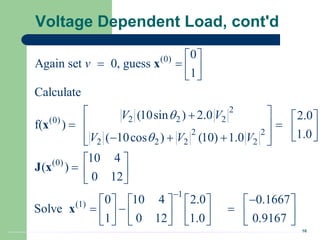 16
Voltage Dependent Load, cont'd
(0)
2
2 2 2
(0)
2 2
2 2 2 2
(0)
1
(1)
0
Again set 0, guess
1
Calculate
(10sin ) 2.0 2.0
f( )
1.0
( 10cos ) (10) 1.0
10 4
( )
0 12
0 10 4 2.0 0.1667
Solve
1 0 12 1.0 0.9167
v
V V
V V V



 
   
 
 
  
 
   
 
 
  
 
 
  
 

      
  
     
     
x
x
J x
x

 
 
 