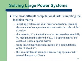 18
Solving Large Power Systems
 The most difficult computational task is inverting the
Jacobian matrix
– inverting a full matrix is an order n3 operation, meaning
the amount of computation increases with the cube of the
size size
– this amount of computation can be decreased substantially
by recognizing that since the Ybus is a sparse matrix, the
Jacobian is also a sparse matrix
– using sparse matrix methods results in a computational
order of about n1.5.
– this is a substantial savings when solving systems with
tens of thousands of buses
 