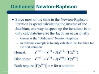 20
Dishonest Newton-Raphson
 Since most of the time in the Newton-Raphson
iteration is spend calculating the inverse of the
Jacobian, one way to speed up the iterations is to
only calculate/inverse the Jacobian occasionally
– known as the “Dishonest” Newton-Raphson
– an extreme example is to only calculate the Jacobian for
the first iteration
( 1) ( ) ( ) -1 ( )
( 1) ( ) (0) -1 ( )
( )
Honest: - ( ) ( )
Dishonest: - ( ) ( )
Both require ( ) for a solution
v v v v
v v v
v






x x J x f x
x x J x f x
f x
 