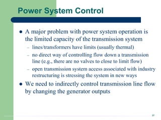 37
Power System Control
 A major problem with power system operation is
the limited capacity of the transmission system
– lines/transformers have limits (usually thermal)
– no direct way of controlling flow down a transmission
line (e.g., there are no valves to close to limit flow)
– open transmission system access associated with industry
restructuring is stressing the system in new ways
 We need to indirectly control transmission line flow
by changing the generator outputs
 