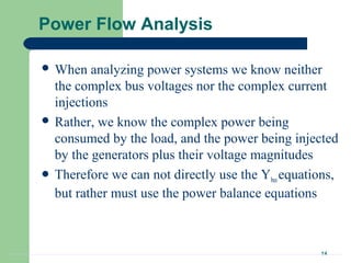 14
Power Flow Analysis
 When analyzing power systems we know neither
the complex bus voltages nor the complex current
injections
 Rather, we know the complex power being
consumed by the load, and the power being injected
by the generators plus their voltage magnitudes
 Therefore we can not directly use the Ybusequations,
but rather must use the power balance equations
 