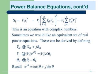 16
Power Balance Equations, cont’d
*
* * *
i
1 1
S
This is an equation with complex numbers.
Sometimes we would like an equivalent set of real
power equations. These can be derived by defining
n n
i i i ik k i ik k
k k
ik ik ik
i
V I V Y V V Y V
Y G jB
V
= =
 
= = = 
 
+
∑ ∑
@
@
j
Recall e cos sin
ij
i i i
ik i k
V e V
j
θ
θ
θ
θ θ θ
θ θ
= ∠
−
= +
@
 