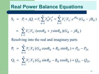 17
Real Power Balance Equations
* *
i
1 1
1
i
1
i
1
S ( )
(cos sin )( )
Resolving into the real and imaginary parts
P ( cos sin )
Q ( sin cos
ik
n n
j
i i i ik k i k ik ik
k k
n
i k ik ik ik ik
k
n
i k ik ik ik ik Gi Di
k
n
i k ik ik ik i
k
P jQ V Y V V V e G jB
V V j G jB
V V G B P P
V V G B
θ
θ θ
θ θ
θ θ
= =
=
=
=
= + = = −
= + −
= + = −
= −
∑ ∑
∑
∑
∑ )k Gi DiQ Q= −
 
