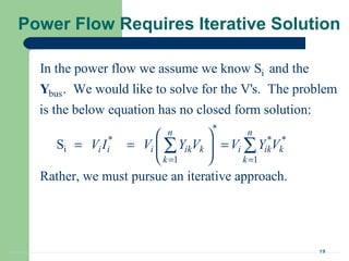 19
Power Flow Requires Iterative Solution
i
bus
*
* * *
i
1 1
In the power flow we assume we know S and the
. We would like to solve for the V's. The problem
is the below equation has no closed form solution:
S
Rath
n n
i i i ik k i ik k
k k
V I V Y V V Y V
= =
 
= = = 
 
∑ ∑
Y
er, we must pursue an iterative approach.
 