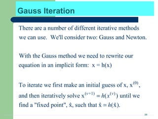 20
Gauss Iteration
There are a number of different iterative methods
we can use. We'll consider two: Gauss and Newton.
With the Gauss method we need to rewrite our
equation in an implicit form: x = h(x)
To iterate we fir (0)
( +1) ( )
st make an initial guess of x, x ,
and then iteratively solve x ( ) until we
find a "fixed point", x, such that x (x).ˆ ˆ ˆ
v v
h x
h
=
=
 