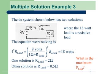 3
Multiple Solution Example 3
The dc system shown below has two solutions:
where the 18 watt
load is a resistive
load
2
2
Load
Load
Load
The equation we're solving is
9 volts
I 18 watts
1 +R
One solution is R 2
Other solution is R 0.5
Load LoadR R
 
= = ÷Ω 
= Ω
= Ω
What is the
maximum
PLoad?
 