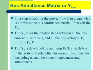 4
Bus Admittance Matrix or Ybus
 First step in solving the power flow is to create what
is known as the bus admittance matrix, often call the
Ybus.
 The Ybusgives the relationships between all the bus
current injections, I, and all the bus voltages, V,
I = Ybus V
 The Ybusis developed by applying KCL at each bus
in the system to relate the bus current injections, the
bus voltages, and the branch impedances and
admittances
 