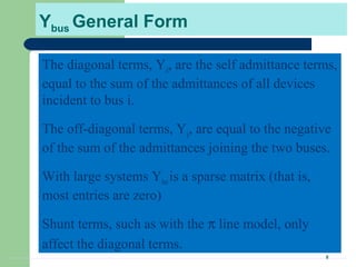8
Ybus General Form
The diagonal terms, Yii, are the self admittance terms,
equal to the sum of the admittances of all devices
incident to bus i.
The off-diagonal terms, Yij, are equal to the negative
of the sum of the admittances joining the two buses.
With large systems Ybusis a sparse matrix (that is,
most entries are zero)
Shunt terms, such as with the π line model, only
affect the diagonal terms.
 