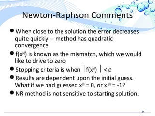 21
Newton-Raphson Comments
When close to the solution the error decreases
quite quickly -- method has quadratic
convergence
f(x(v)
) is known as the mismatch, which we would
like to drive to zero
Stopping criteria is when f(x(v)
)  < ε
Results are dependent upon the initial guess.
What if we had guessed x(0)
= 0, or x (0)
= -1?
NR method is not sensitive to starting solution.
 