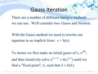 3
Gauss Iteration
There are a number of different iterative methods
we can use. We'll consider two: Gauss and Newton.
With the Gauss method we need to rewrite our
equation in an implicit form: x = h(x)
To iterate we fir (0)
( +1) ( )
st make an initial guess of x, x ,
and then iteratively solve x ( ) until we
find a "fixed point", x, such that x (x).ˆ ˆ ˆ
v v
h x
h
=
=
 