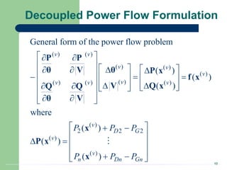 12
Decoupled Power Flow Formulation
( ) ( )
( ) ( )
( )
( )
( ) ( ) ( )
( )
2 2 2
( )
( )
General form of the power flow problem
( )
( )
( )
where
( )
( )
( )
v v
v v
v
v
v v v
v
D G
v
v
n Dn Gn
P P P
P P P
 
 
     

  
 
  
   
  
  
     
 
 
 
 
 
 
 
 
   
 
 
 
P P
θ
θ V P x
f x
Q x
V
Q Q
θ V
x
P x
x
 