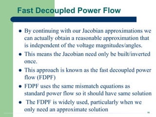 16
Fast Decoupled Power Flow
 By continuing with our Jacobian approximations we
can actually obtain a reasonable approximation that
is independent of the voltage magnitudes/angles.
 This means the Jacobian need only be built/inverted
once.
 This approach is known as the fast decoupled power
flow (FDPF)
 FDPF uses the same mismatch equations as
standard power flow so it should have same solution
 The FDPF is widely used, particularly when we
only need an approximate solution
 
